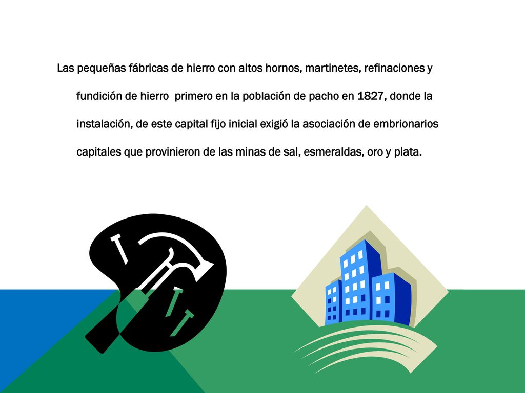 Las pequeñas fábricas de hierro con altos hornos, martinetes, refinaciones y fundición de hierro primero en la población de pacho en 1827, donde la instalación, de este capital fijo inicial exigió la asociación de embrionarios capitales que provinieron de las minas de sal, esmeraldas, oro y plata.