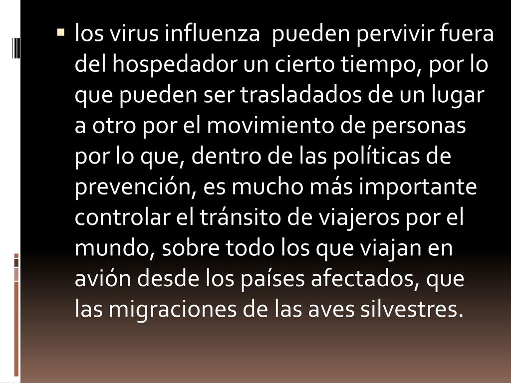 los virus influenza pueden pervivir fuera del hospedador un cierto tiempo, por lo que pueden ser trasladados de un lugar a otro por el movimiento de personas por lo que, dentro de las políticas de prevención, es mucho más importante controlar el tránsito de viajeros por el mundo, sobre todo los que viajan en avión desde los países afectados, que las migraciones de las aves silvestres.
