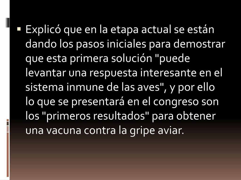 Explicó que en la etapa actual se están dando los pasos iniciales para demostrar que esta primera solución puede levantar una respuesta interesante en el sistema inmune de las aves , y por ello lo que se presentará en el congreso son los primeros resultados para obtener una vacuna contra la gripe aviar.