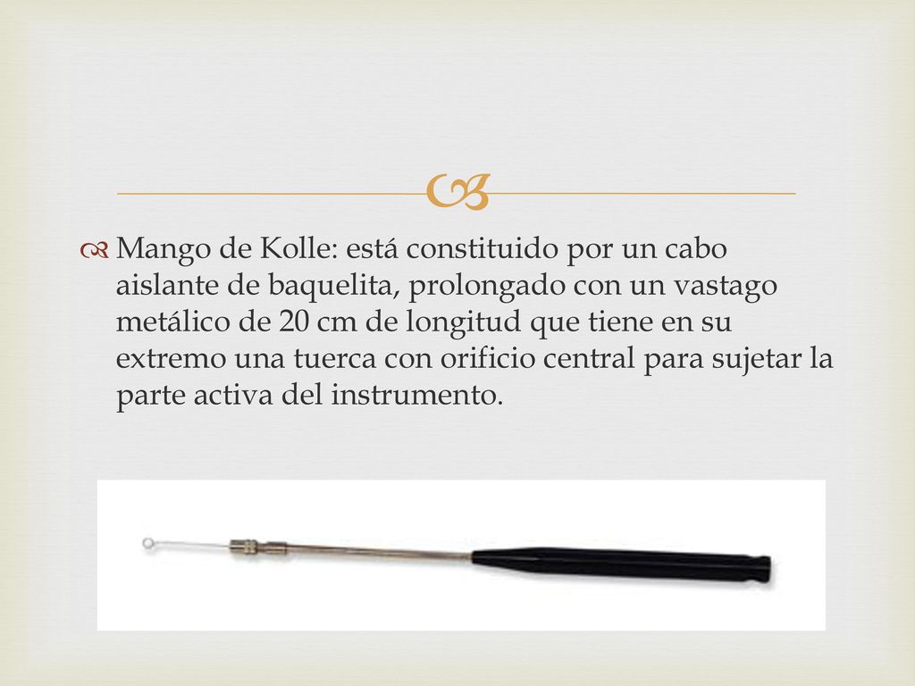 Mango de Kolle: está constituido por un cabo aislante de baquelita, prolongado con un vastago metálico de 20 cm de longitud que tiene en su extremo una tuerca con orificio central para sujetar la parte activa del instrumento.
