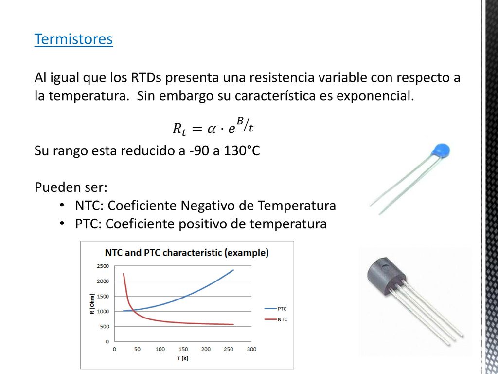 Termistores Al igual que los RTDs presenta una resistencia variable con respecto a la temperatura. Sin embargo su característica es exponencial.