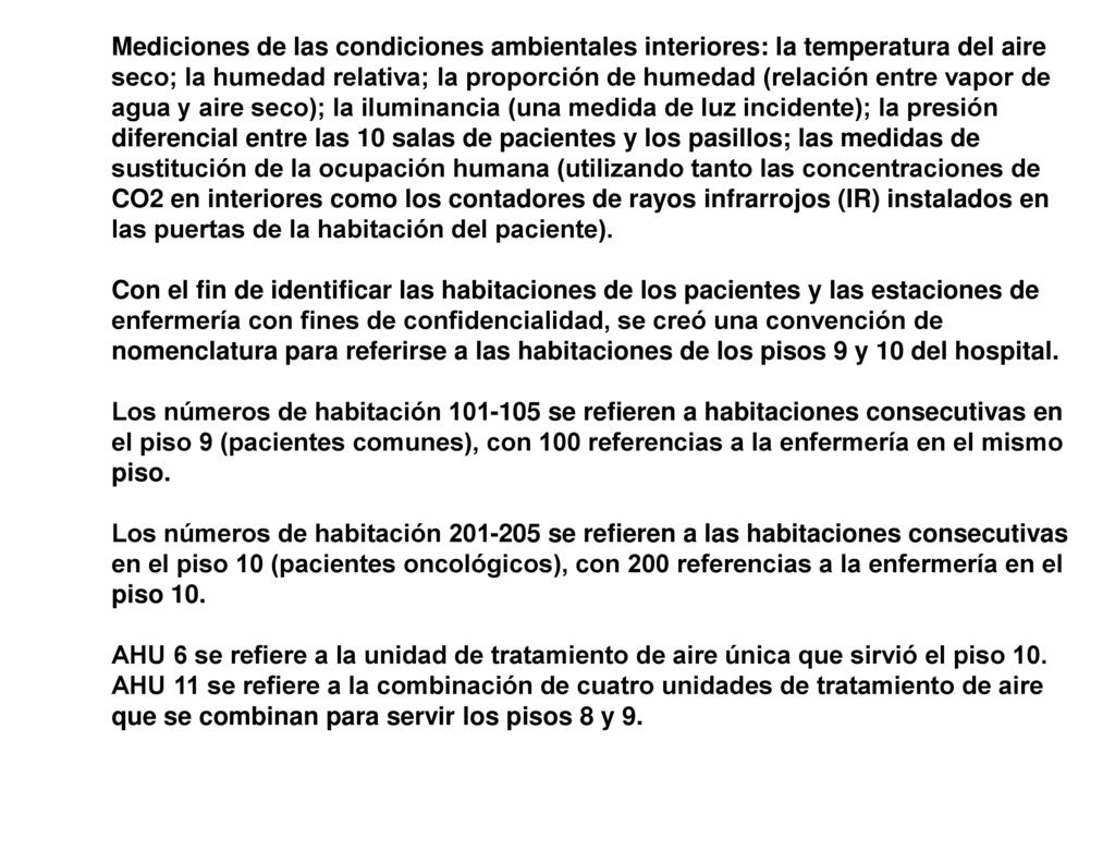Mediciones de las condiciones ambientales interiores: la temperatura del aire seco; la humedad relativa; la proporción de humedad (relación entre vapor de agua y aire seco); la iluminancia (una medida de luz incidente); la presión diferencial entre las 10 salas de pacientes y los pasillos; las medidas de sustitución de la ocupación humana (utilizando tanto las concentraciones de CO2 en interiores como los contadores de rayos infrarrojos (IR) instalados en las puertas de la habitación del paciente).