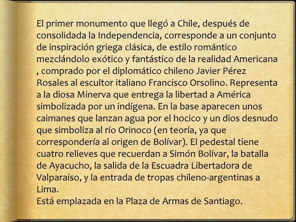 El primer monumento que llegó a Chile, después de consolidada la Independencia, corresponde a un conjunto de inspiración griega clásica, de estilo romántico mezclándolo exótico y fantástico de la realidad Americana , comprado por el diplomático chileno Javier Pérez Rosales al escultor italiano Francisco Orsolino. Representa a la diosa Minerva que entrega la libertad a América simbolizada por un indígena. En la base aparecen unos caimanes que lanzan agua por el hocico y un dios desnudo que simboliza al río Orinoco (en teoría, ya que correspondería al origen de Bolívar). El pedestal tiene cuatro relieves que recuerdan a Simón Bolívar, la batalla de Ayacucho, la salida de la Escuadra Libertadora de Valparaíso, y la entrada de tropas chileno-argentinas a Lima.