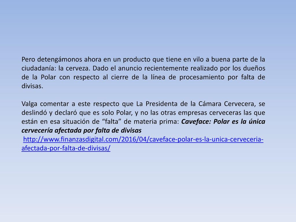 Pero detengámonos ahora en un producto que tiene en vilo a buena parte de la ciudadanía: la cerveza. Dado el anuncio recientemente realizado por los dueños de la Polar con respecto al cierre de la línea de procesamiento por falta de divisas.