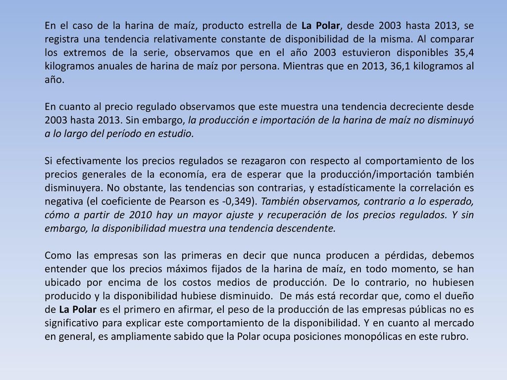 En el caso de la harina de maíz, producto estrella de La Polar, desde 2003 hasta 2013, se registra una tendencia relativamente constante de disponibilidad de la misma. Al comparar los extremos de la serie, observamos que en el año 2003 estuvieron disponibles 35,4 kilogramos anuales de harina de maíz por persona. Mientras que en 2013, 36,1 kilogramos al año.