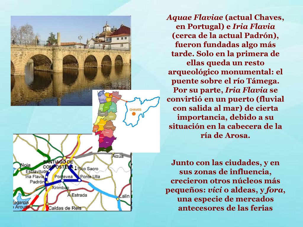 Aquae Flaviae (actual Chaves, en Portugal) e Iria Flavia (cerca de la actual Padrón), fueron fundadas algo más tarde. Solo en la primera de ellas queda un resto arqueológico monumental: el puente sobre el río Támega. Por su parte, Iria Flavia se convirtió en un puerto (fluvial con salida al mar) de cierta importancia, debido a su situación en la cabecera de la ría de Arosa.