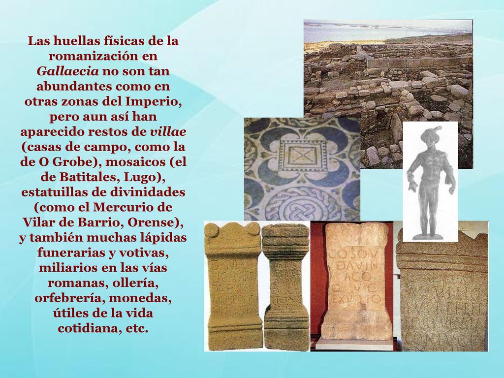 Las huellas físicas de la romanización en Gallaecia no son tan abundantes como en otras zonas del Imperio, pero aun así han aparecido restos de villae (casas de campo, como la de O Grobe), mosaicos (el de Batitales, Lugo), estatuillas de divinidades (como el Mercurio de Vilar de Barrio, Orense), y también muchas lápidas funerarias y votivas, miliarios en las vías romanas, ollería, orfebrería, monedas, útiles de la vida cotidiana, etc.