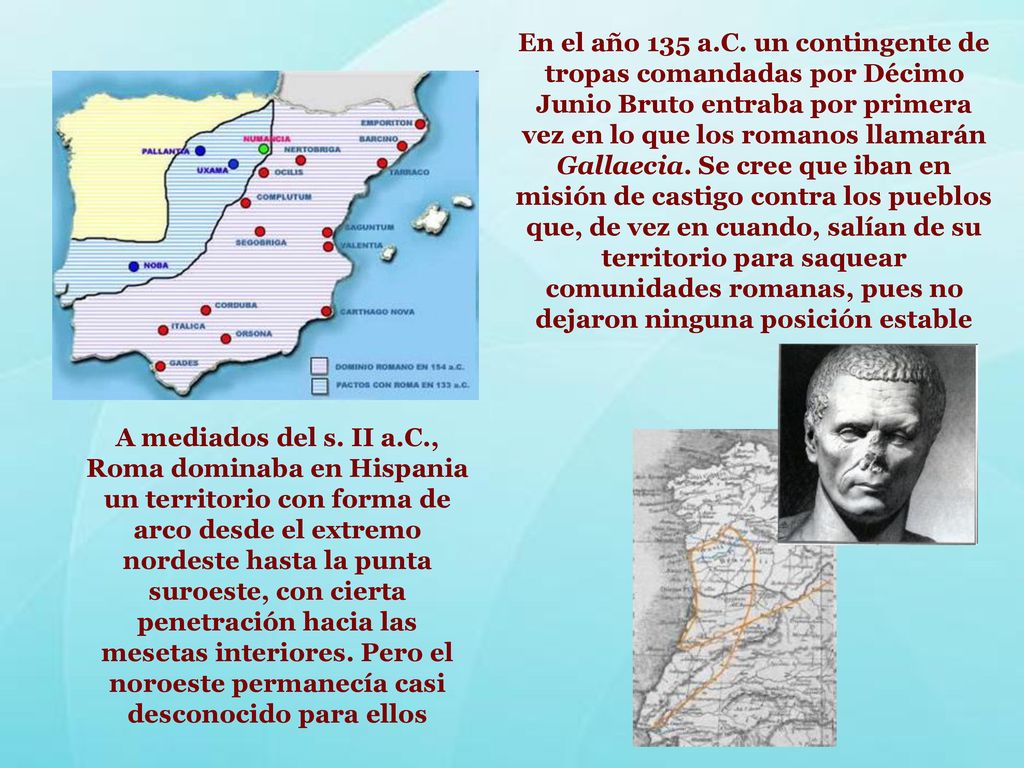 En el año 135 a.C. un contingente de tropas comandadas por Décimo Junio Bruto entraba por primera vez en lo que los romanos llamarán Gallaecia. Se cree que iban en misión de castigo contra los pueblos que, de vez en cuando, salían de su territorio para saquear comunidades romanas, pues no dejaron ninguna posición estable