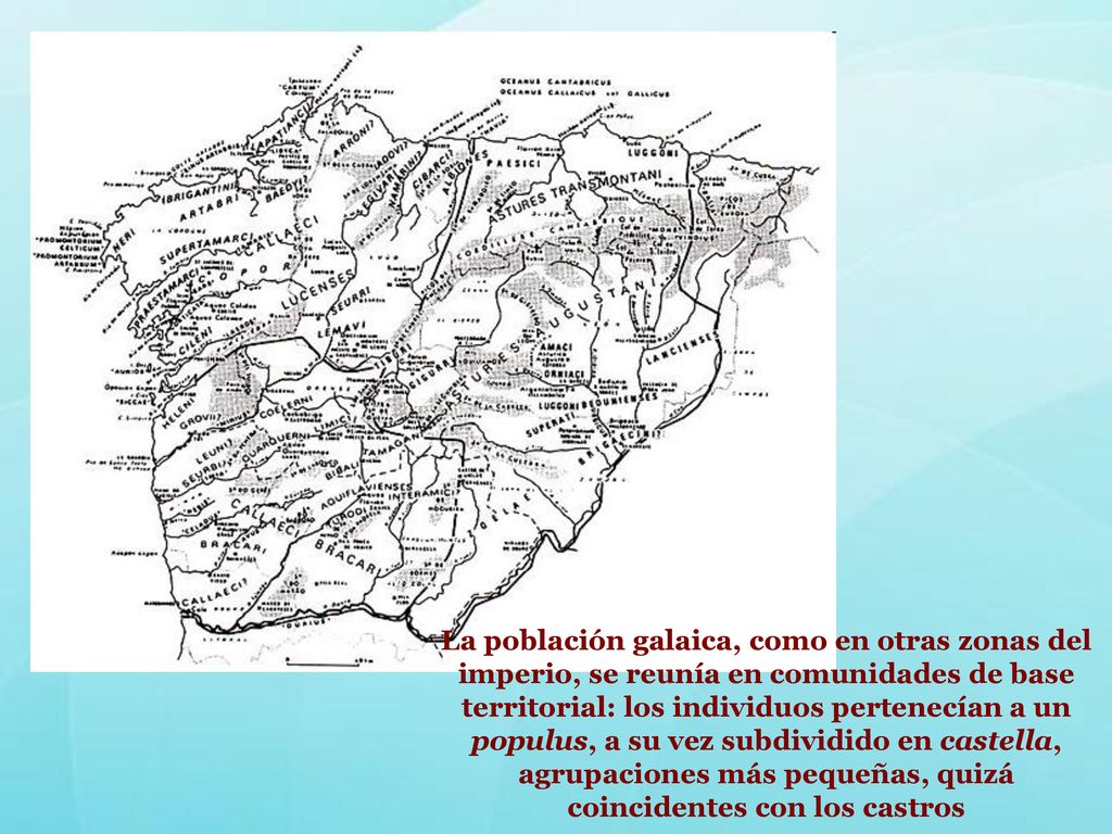 La población galaica, como en otras zonas del imperio, se reunía en comunidades de base territorial: los individuos pertenecían a un populus, a su vez subdividido en castella, agrupaciones más pequeñas, quizá coincidentes con los castros
