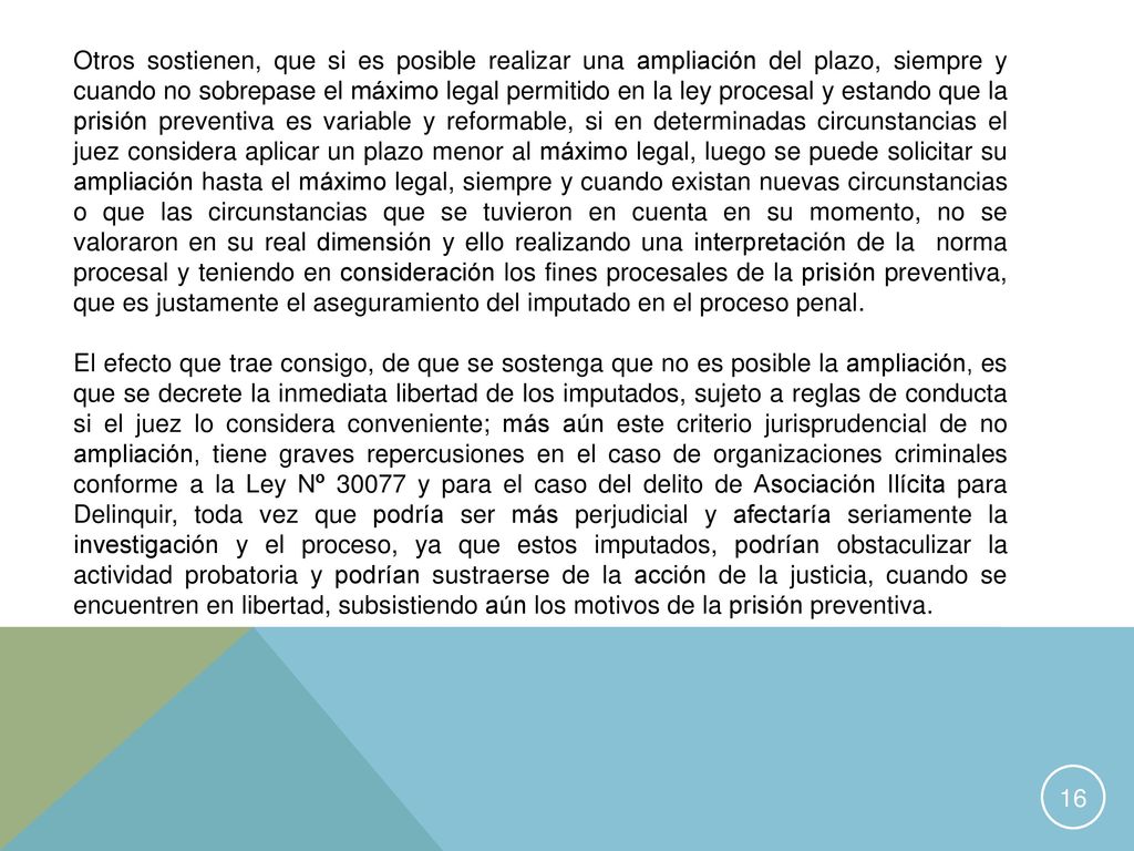 Otros sostienen, que si es posible realizar una ampliación del plazo, siempre y cuando no sobrepase el máximo legal permitido en la ley procesal y estando que la prisión preventiva es variable y reformable, si en determinadas circunstancias el juez considera aplicar un plazo menor al máximo legal, luego se puede solicitar su ampliación hasta el máximo legal, siempre y cuando existan nuevas circunstancias o que las circunstancias que se tuvieron en cuenta en su momento, no se valoraron en su real dimensión y ello realizando una interpretación de la norma procesal y teniendo en consideración los fines procesales de la prisión preventiva, que es justamente el aseguramiento del imputado en el proceso penal.