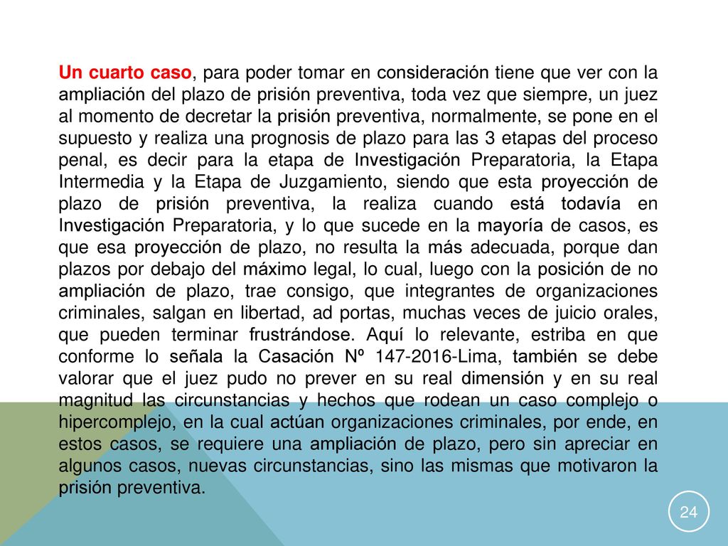 Un cuarto caso, para poder tomar en consideración tiene que ver con la ampliación del plazo de prisión preventiva, toda vez que siempre, un juez al momento de decretar la prisión preventiva, normalmente, se pone en el supuesto y realiza una prognosis de plazo para las 3 etapas del proceso penal, es decir para la etapa de Investigación Preparatoria, la Etapa Intermedia y la Etapa de Juzgamiento, siendo que esta proyección de plazo de prisión preventiva, la realiza cuando está todavía en Investigación Preparatoria, y lo que sucede en la mayoría de casos, es que esa proyección de plazo, no resulta la más adecuada, porque dan plazos por debajo del máximo legal, lo cual, luego con la posición de no ampliación de plazo, trae consigo, que integrantes de organizaciones criminales, salgan en libertad, ad portas, muchas veces de juicio orales, que pueden terminar frustrándose.
