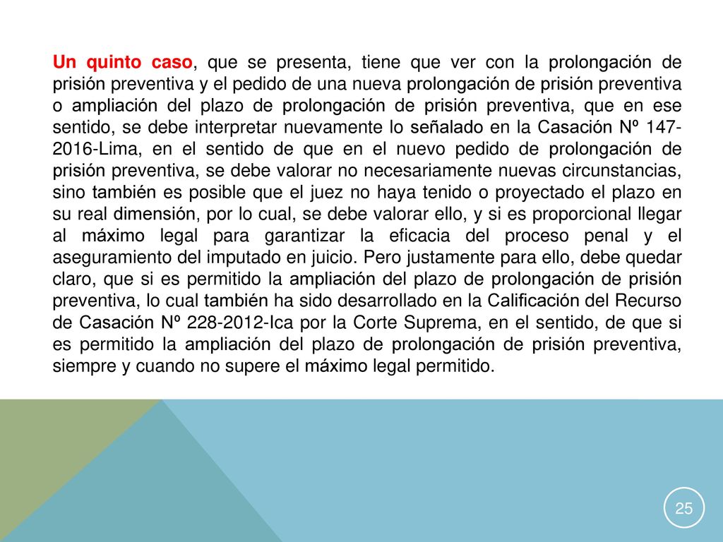 Un quinto caso, que se presenta, tiene que ver con la prolongación de prisión preventiva y el pedido de una nueva prolongación de prisión preventiva o ampliación del plazo de prolongación de prisión preventiva, que en ese sentido, se debe interpretar nuevamente lo señalado en la Casación Nº Lima, en el sentido de que en el nuevo pedido de prolongación de prisión preventiva, se debe valorar no necesariamente nuevas circunstancias, sino también es posible que el juez no haya tenido o proyectado el plazo en su real dimensión, por lo cual, se debe valorar ello, y si es proporcional llegar al máximo legal para garantizar la eficacia del proceso penal y el aseguramiento del imputado en juicio.