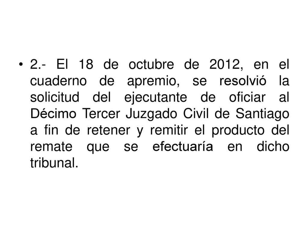 2.- El 18 de octubre de 2012, en el cuaderno de apremio, se resolvió la solicitud del ejecutante de oficiar al Décimo Tercer Juzgado Civil de Santiago a fin de retener y remitir el producto del remate que se efectuaría en dicho tribunal.