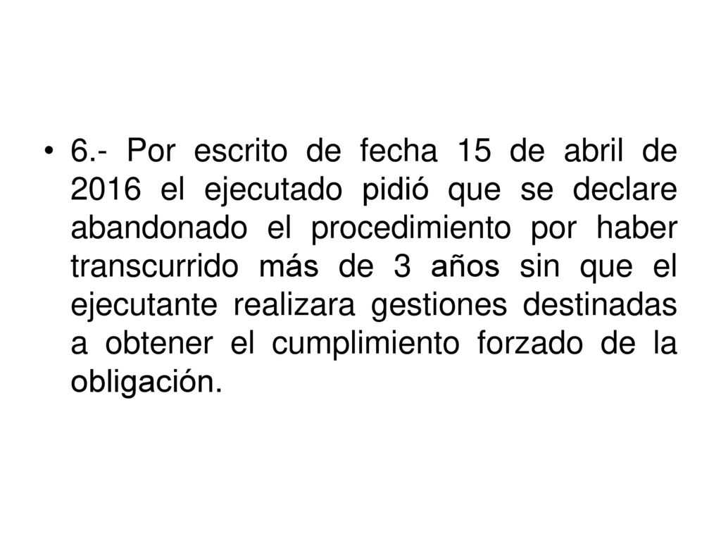 6.- Por escrito de fecha 15 de abril de 2016 el ejecutado pidió que se declare abandonado el procedimiento por haber transcurrido más de 3 años sin que el ejecutante realizara gestiones destinadas a obtener el cumplimiento forzado de la obligación.