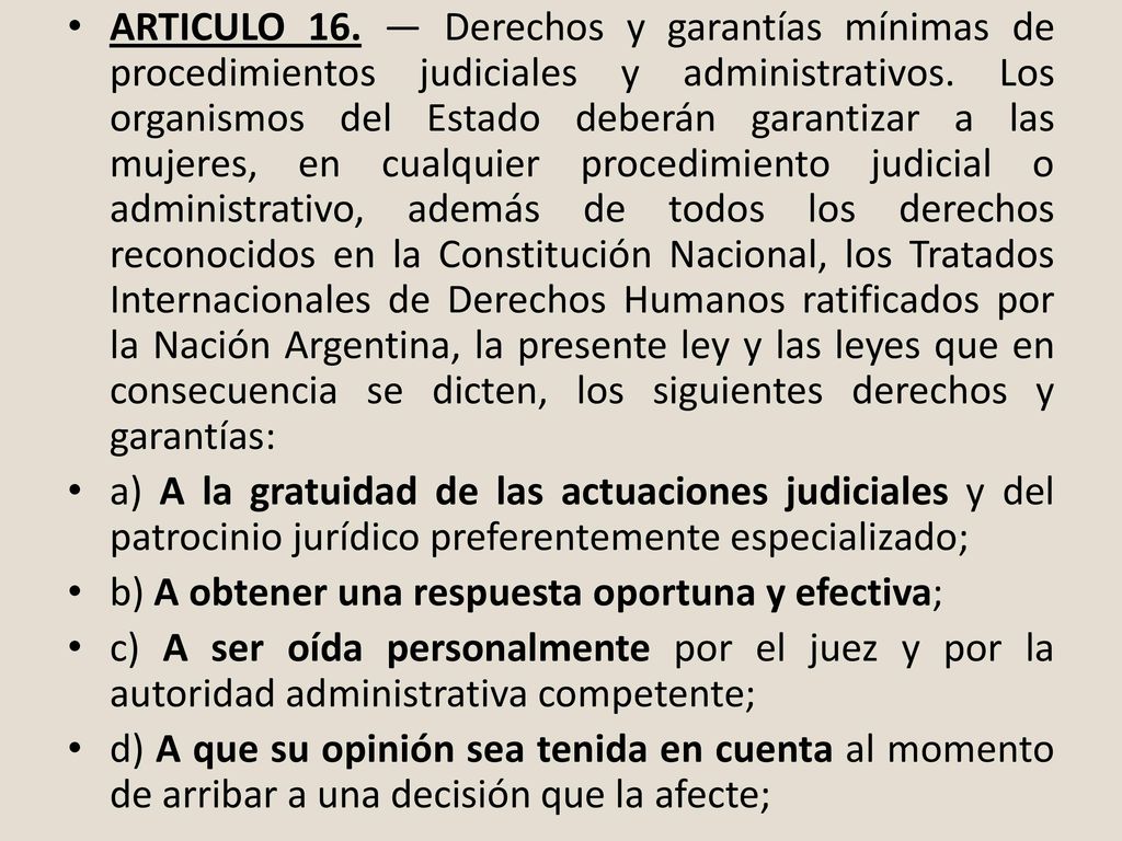ARTICULO 16. — Derechos y garantías mínimas de procedimientos judiciales y administrativos. Los organismos del Estado deberán garantizar a las mujeres, en cualquier procedimiento judicial o administrativo, además de todos los derechos reconocidos en la Constitución Nacional, los Tratados Internacionales de Derechos Humanos ratificados por la Nación Argentina, la presente ley y las leyes que en consecuencia se dicten, los siguientes derechos y garantías:
