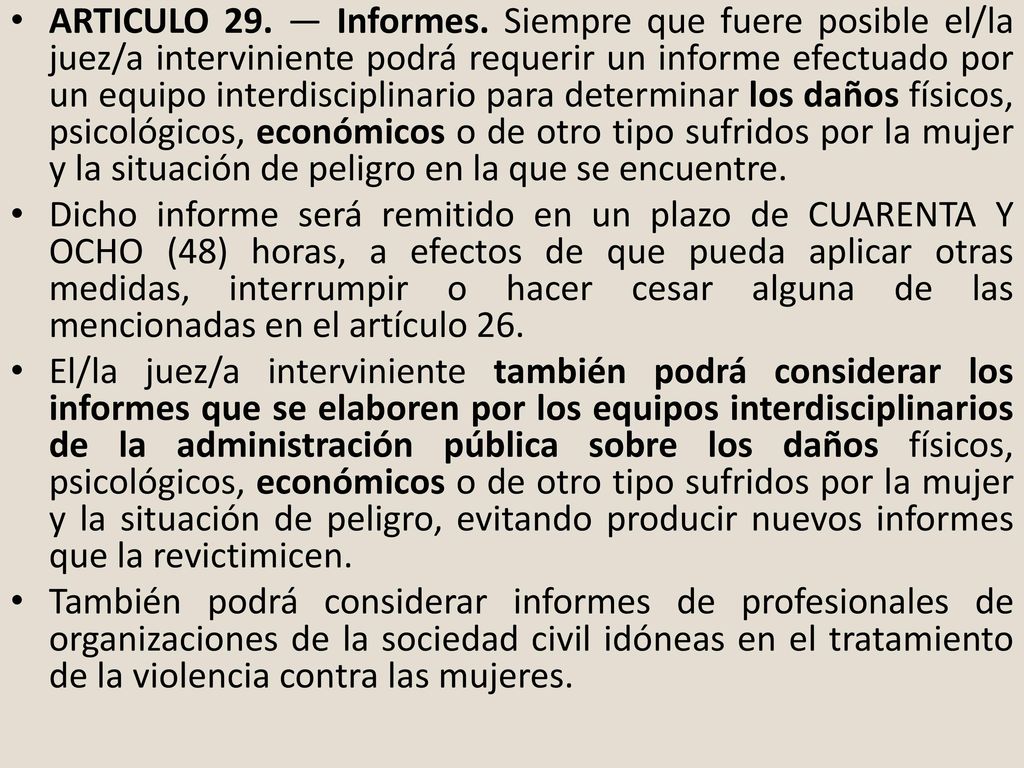 ARTICULO 29. — Informes. Siempre que fuere posible el/la juez/a interviniente podrá requerir un informe efectuado por un equipo interdisciplinario para determinar los daños físicos, psicológicos, económicos o de otro tipo sufridos por la mujer y la situación de peligro en la que se encuentre.