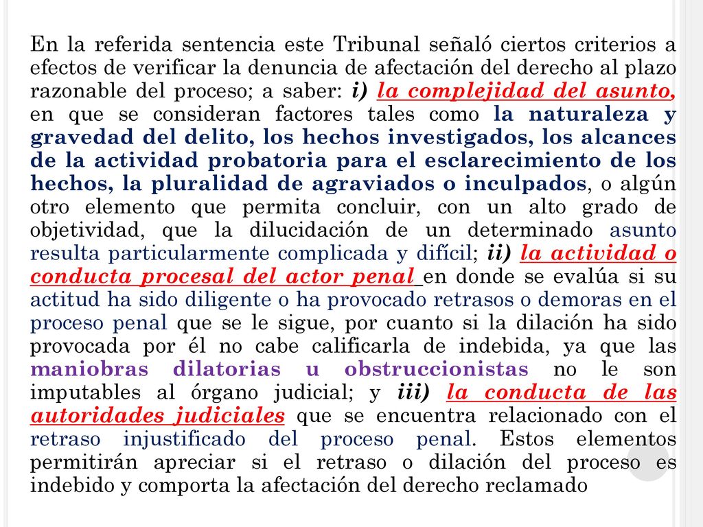 En la referida sentencia este Tribunal señaló ciertos criterios a efectos de verificar la denuncia de afectación del derecho al plazo razonable del proceso; a saber: i) la complejidad del asunto, en que se consideran factores tales como la naturaleza y gravedad del delito, los hechos investigados, los alcances de la actividad probatoria para el esclarecimiento de los hechos, la pluralidad de agraviados o inculpados, o algún otro elemento que permita concluir, con un alto grado de objetividad, que la dilucidación de un determinado asunto resulta particularmente complicada y difícil; ii) la actividad o conducta procesal del actor penal en donde se evalúa si su actitud ha sido diligente o ha provocado retrasos o demoras en el proceso penal que se le sigue, por cuanto si la dilación ha sido provocada por él no cabe calificarla de indebida, ya que las maniobras dilatorias u obstruccionistas no le son imputables al órgano judicial; y iii) la conducta de las autoridades judiciales que se encuentra relacionado con el retraso injustificado del proceso penal.