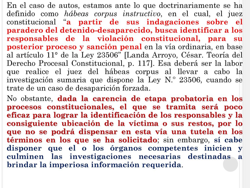 En el caso de autos, estamos ante lo que doctrinariamente se ha definido como hábeas corpus instructivo, en el cual, el juez constitucional a partir de sus indagaciones sobre el paradero del detenido-desaparecido, busca identificar a los responsables de la violación constitucional, para su posterior proceso y sanción penal en la vía ordinaria, en base al artículo 11° de la Ley [Landa Arroyo, César.