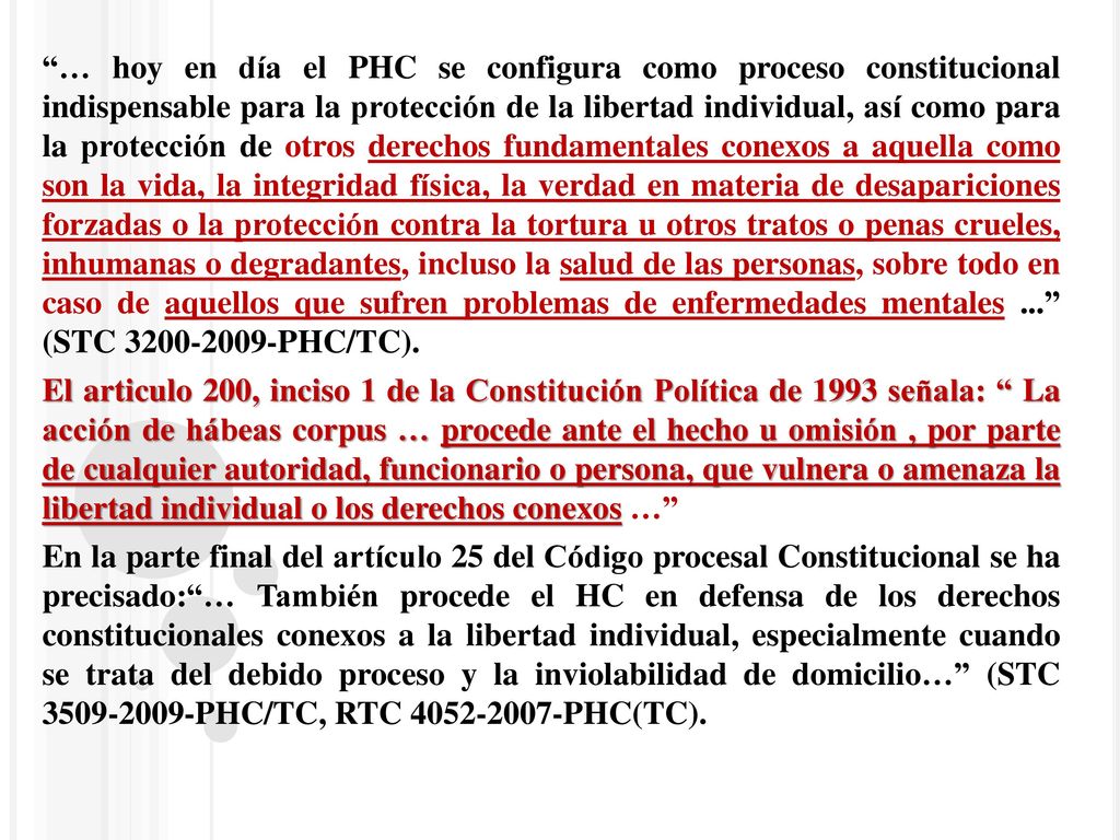 … hoy en día el PHC se configura como proceso constitucional indispensable para la protección de la libertad individual, así como para la protección de otros derechos fundamentales conexos a aquella como son la vida, la integridad física, la verdad en materia de desapariciones forzadas o la protección contra la tortura u otros tratos o penas crueles, inhumanas o degradantes, incluso la salud de las personas, sobre todo en caso de aquellos que sufren problemas de enfermedades mentales ... (STC PHC/TC).
