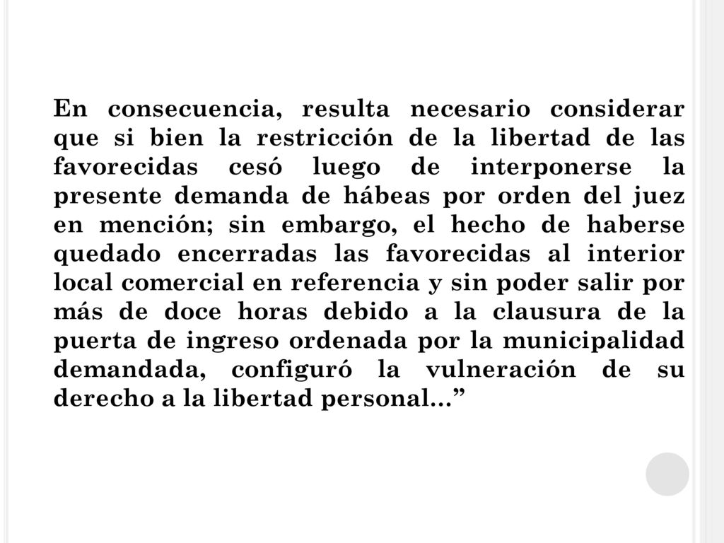En consecuencia, resulta necesario considerar que si bien la restricción de la libertad de las favorecidas cesó luego de interponerse la presente demanda de hábeas por orden del juez en mención; sin embargo, el hecho de haberse quedado encerradas las favorecidas al interior local comercial en referencia y sin poder salir por más de doce horas debido a la clausura de la puerta de ingreso ordenada por la municipalidad demandada, configuró la vulneración de su derecho a la libertad personal…