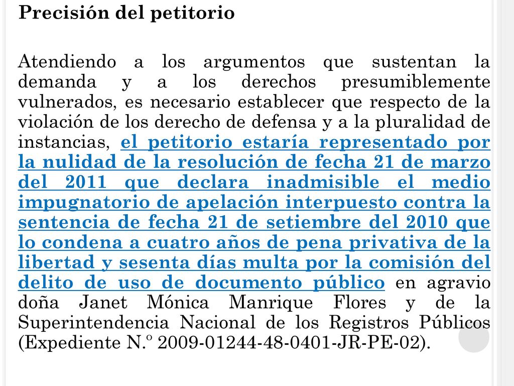 Precisión del petitorio Atendiendo a los argumentos que sustentan la demanda y a los derechos presumiblemente vulnerados, es necesario establecer que respecto de la violación de los derecho de defensa y a la pluralidad de instancias, el petitorio estaría representado por la nulidad de la resolución de fecha 21 de marzo del 2011 que declara inadmisible el medio impugnatorio de apelación interpuesto contra la sentencia de fecha 21 de setiembre del 2010 que lo condena a cuatro años de pena privativa de la libertad y sesenta días multa por la comisión del delito de uso de documento público en agravio doña Janet Mónica Manrique Flores y de la Superintendencia Nacional de los Registros Públicos (Expediente N.º JR-PE-02).