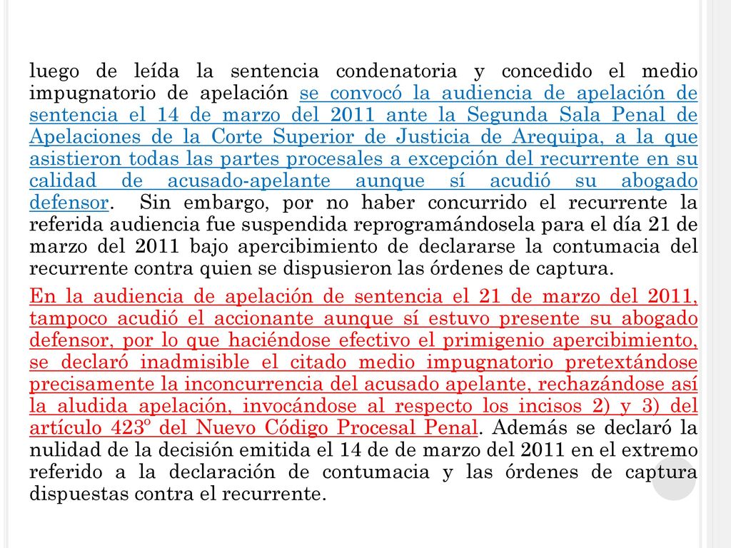 luego de leída la sentencia condenatoria y concedido el medio impugnatorio de apelación se convocó la audiencia de apelación de sentencia el 14 de marzo del 2011 ante la Segunda Sala Penal de Apelaciones de la Corte Superior de Justicia de Arequipa, a la que asistieron todas las partes procesales a excepción del recurrente en su calidad de acusado-apelante aunque sí acudió su abogado defensor.