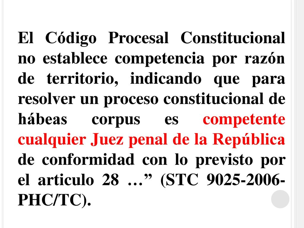 El Código Procesal Constitucional no establece competencia por razón de territorio, indicando que para resolver un proceso constitucional de hábeas corpus es competente cualquier Juez penal de la República de conformidad con lo previsto por el articulo 28 … (STC PHC/TC).