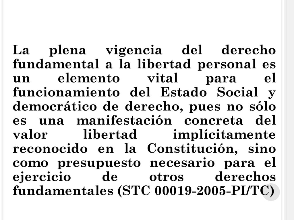 La plena vigencia del derecho fundamental a la libertad personal es un elemento vital para el funcionamiento del Estado Social y democrático de derecho, pues no sólo es una manifestación concreta del valor libertad implícitamente reconocido en la Constitución, sino como presupuesto necesario para el ejercicio de otros derechos fundamentales (STC PI/TC)