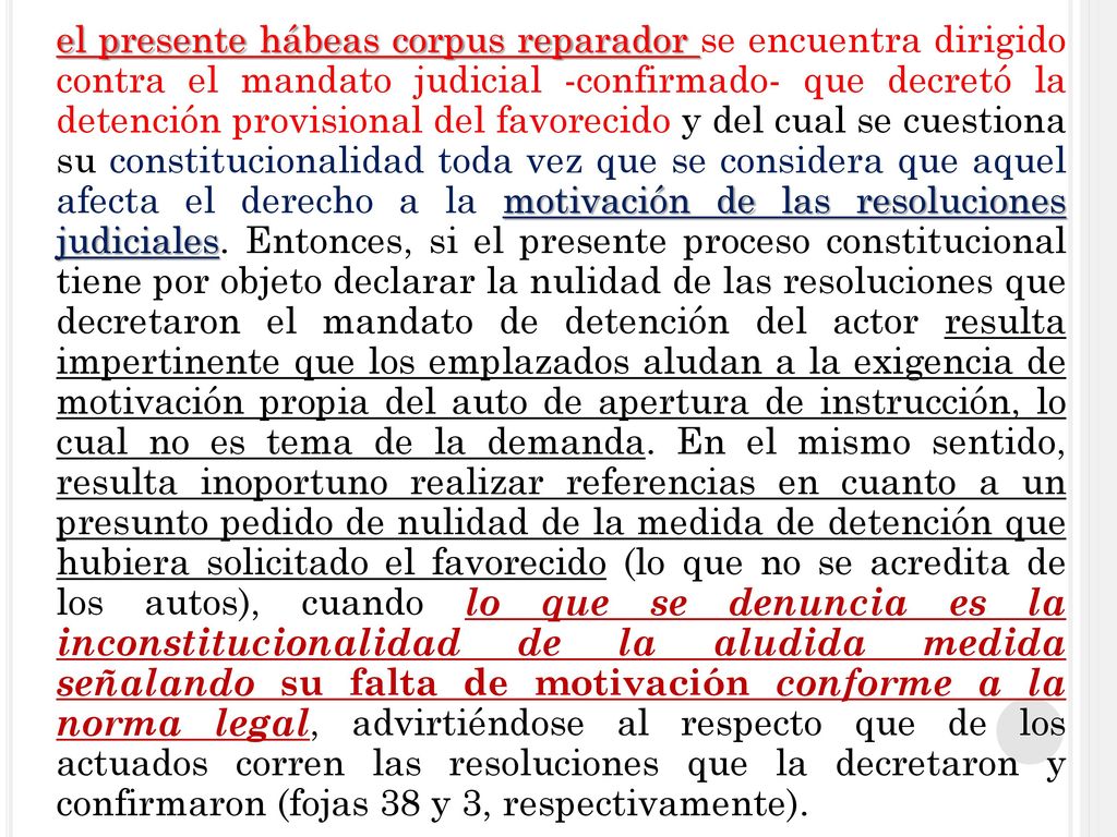 el presente hábeas corpus reparador se encuentra dirigido contra el mandato judicial -confirmado- que decretó la detención provisional del favorecido y del cual se cuestiona su constitucionalidad toda vez que se considera que aquel afecta el derecho a la motivación de las resoluciones judiciales.