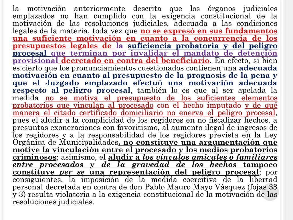 la motivación anteriormente descrita que los órganos judiciales emplazados no han cumplido con la exigencia constitucional de la motivación de las resoluciones judiciales, adecuada a las condiciones legales de la materia, toda vez que no se expresó en sus fundamentos una suficiente motivación en cuanto a la concurrencia de los presupuestos legales de la suficiencia probatoria y del peligro procesal que terminan por invalidar el mandato de detención provisional decretado en contra del beneficiario.