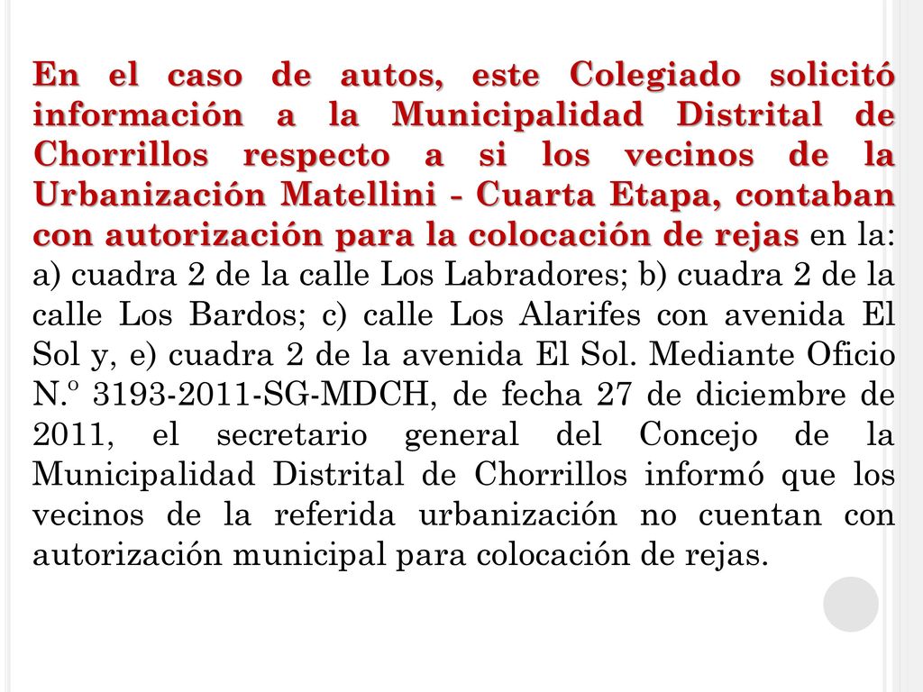 En el caso de autos, este Colegiado solicitó información a la Municipalidad Distrital de Chorrillos respecto a si los vecinos de la Urbanización Matellini - Cuarta Etapa, contaban con autorización para la colocación de rejas en la: a) cuadra 2 de la calle Los Labradores; b) cuadra 2 de la calle Los Bardos; c) calle Los Alarifes con avenida El Sol y, e) cuadra 2 de la avenida El Sol.