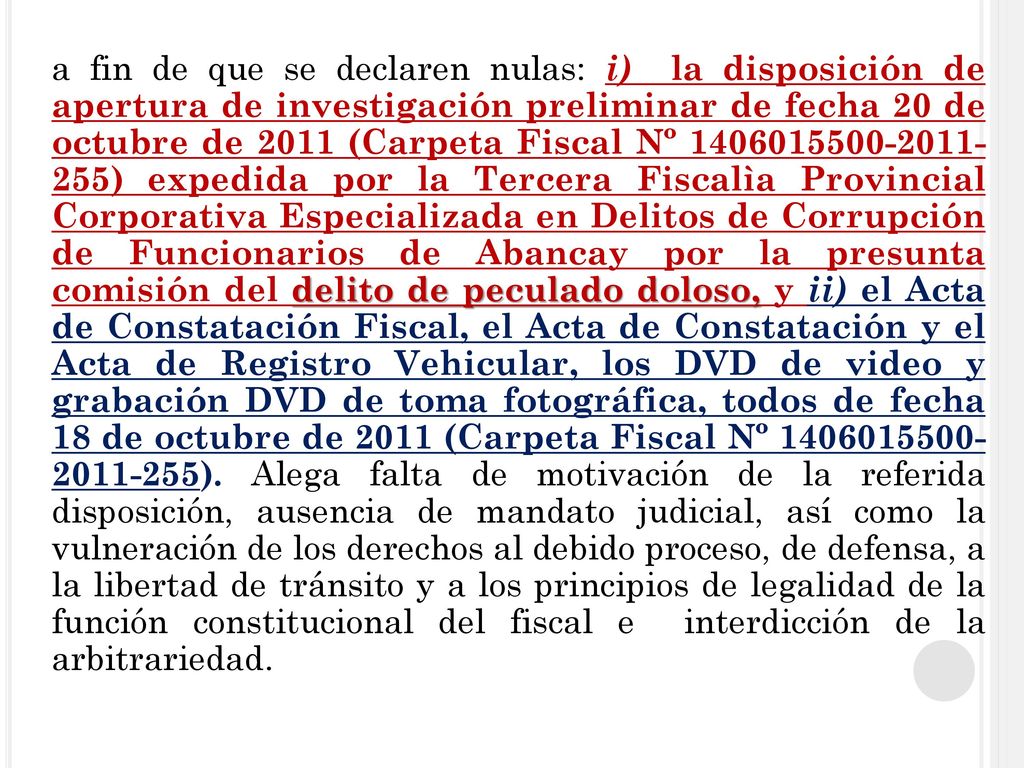 a fin de que se declaren nulas: i) la disposición de apertura de investigación preliminar de fecha 20 de octubre de 2011 (Carpeta Fiscal Nº ) expedida por la Tercera Fiscalìa Provincial Corporativa Especializada en Delitos de Corrupción de Funcionarios de Abancay por la presunta comisión del delito de peculado doloso, y ii) el Acta de Constatación Fiscal, el Acta de Constatación y el Acta de Registro Vehicular, los DVD de video y grabación DVD de toma fotográfica, todos de fecha 18 de octubre de 2011 (Carpeta Fiscal Nº ).