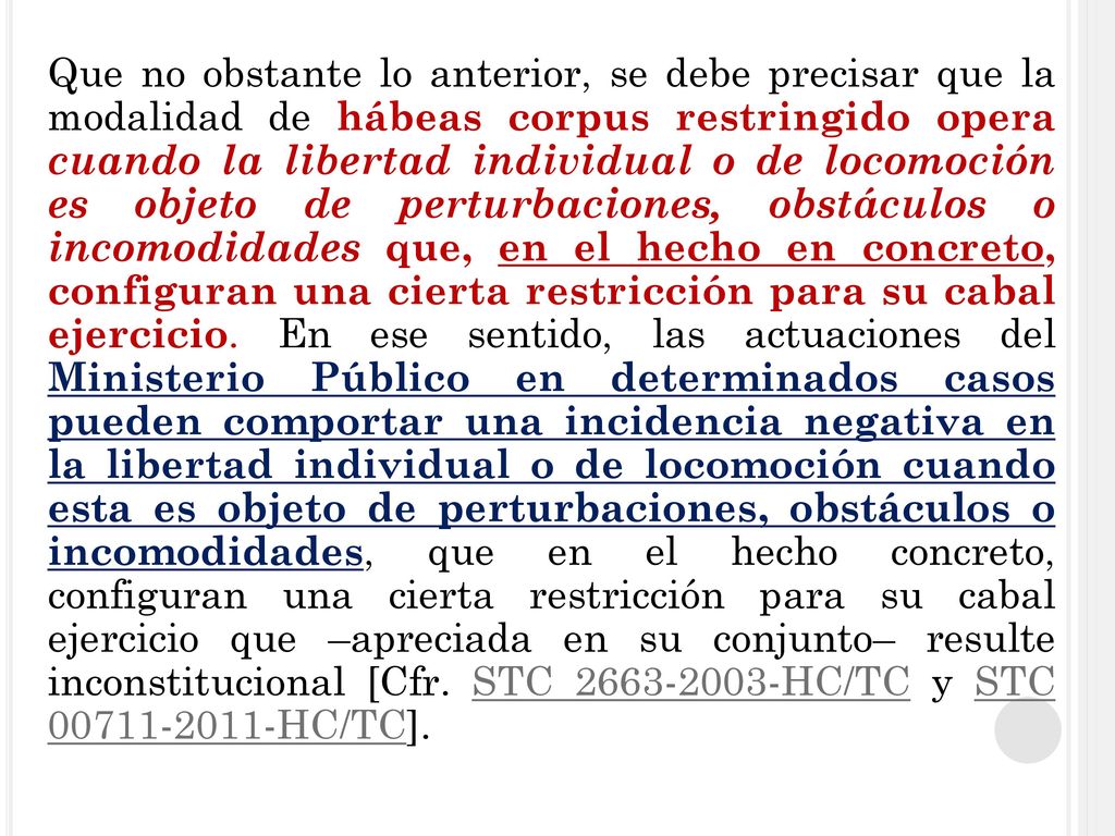 Que no obstante lo anterior, se debe precisar que la modalidad de hábeas corpus restringido opera cuando la libertad individual o de locomoción es objeto de perturbaciones, obstáculos o incomodidades que, en el hecho en concreto, configuran una cierta restricción para su cabal ejercicio. En ese sentido, las actuaciones del Ministerio Público en determinados casos pueden comportar una incidencia negativa en la libertad individual o de locomoción cuando esta es objeto de perturbaciones, obstáculos o incomodidades, que en el hecho concreto, configuran una cierta restricción para su cabal ejercicio que –apreciada en su conjunto– resulte inconstitucional [Cfr. STC HC/TC y STC HC/TC].