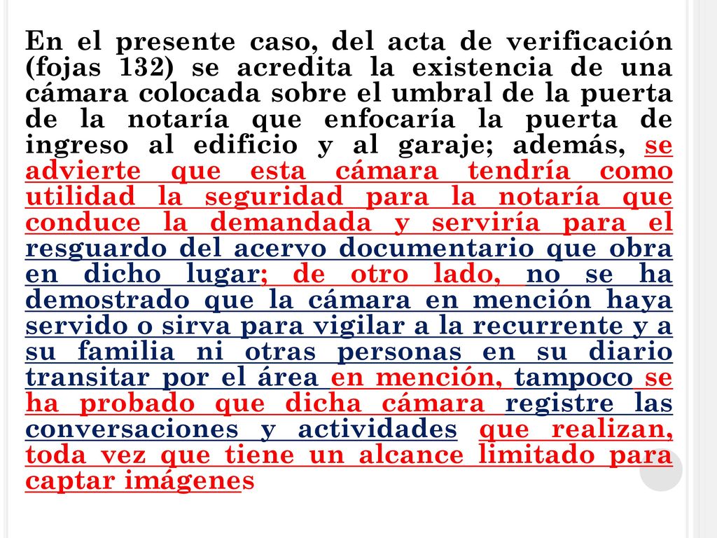 En el presente caso, del acta de verificación (fojas 132) se acredita la existencia de una cámara colocada sobre el umbral de la puerta de la notaría que enfocaría la puerta de ingreso al edificio y al garaje; además, se advierte que esta cámara tendría como utilidad la seguridad para la notaría que conduce la demandada y serviría para el resguardo del acervo documentario que obra en dicho lugar; de otro lado, no se ha demostrado que la cámara en mención haya servido o sirva para vigilar a la recurrente y a su familia ni otras personas en su diario transitar por el área en mención, tampoco se ha probado que dicha cámara registre las conversaciones y actividades que realizan, toda vez que tiene un alcance limitado para captar imágenes
