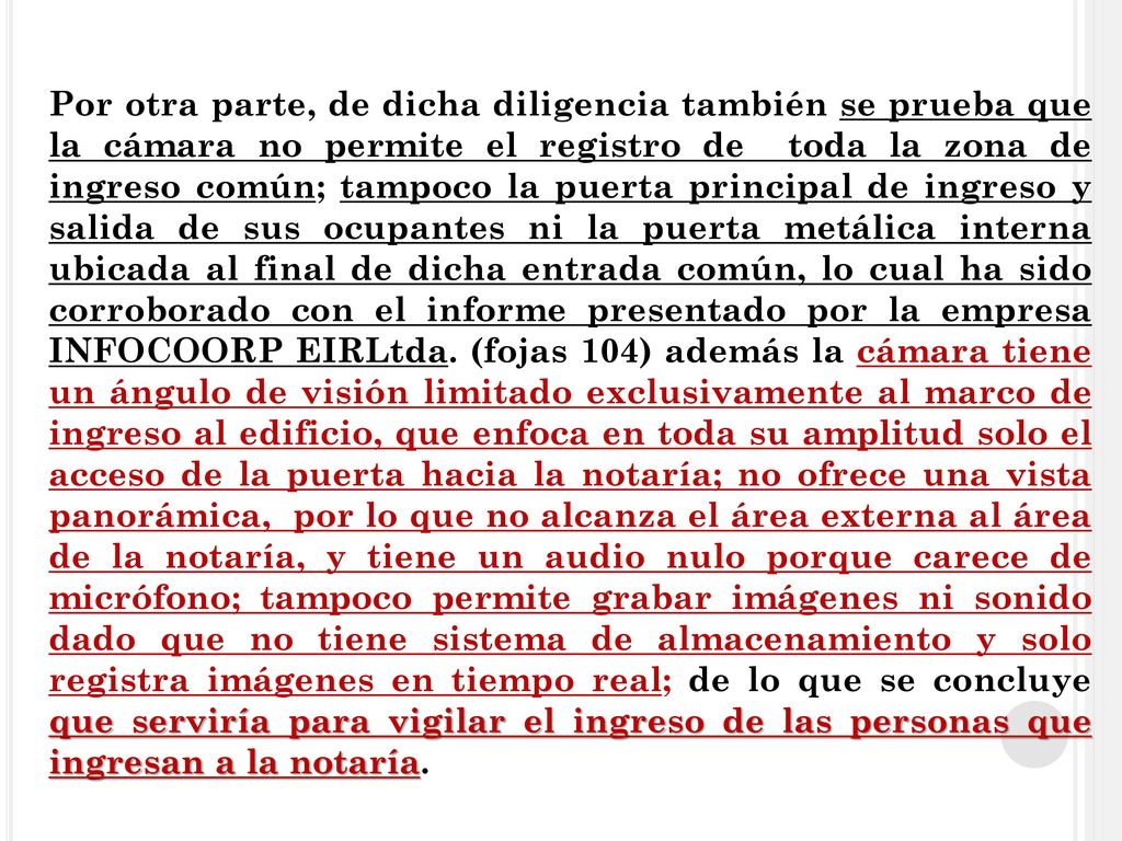 Por otra parte, de dicha diligencia también se prueba que la cámara no permite el registro de toda la zona de ingreso común; tampoco la puerta principal de ingreso y salida de sus ocupantes ni la puerta metálica interna ubicada al final de dicha entrada común, lo cual ha sido corroborado con el informe presentado por la empresa INFOCOORP EIRLtda.