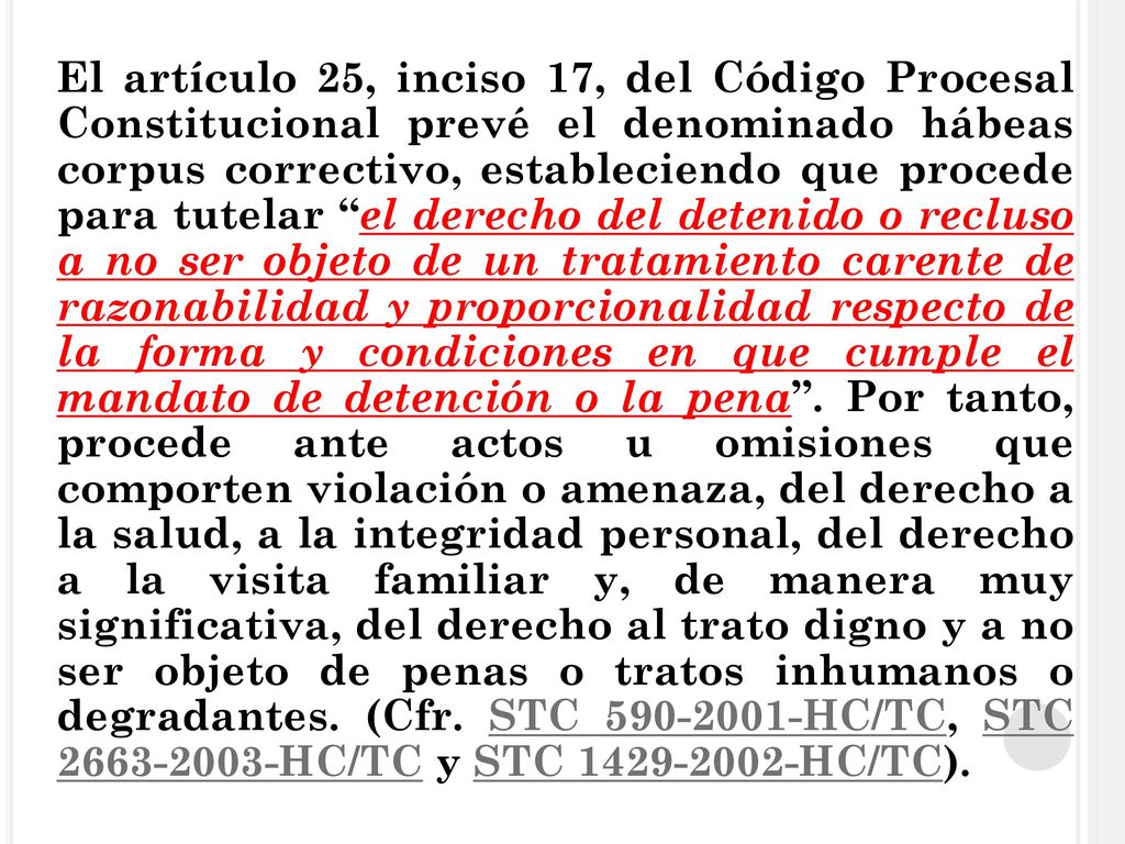 El artículo 25, inciso 17, del Código Procesal Constitucional prevé el denominado hábeas corpus correctivo, estableciendo que procede para tutelar el derecho del detenido o recluso a no ser objeto de un tratamiento carente de razonabilidad y proporcionalidad respecto de la forma y condiciones en que cumple el mandato de detención o la pena .
