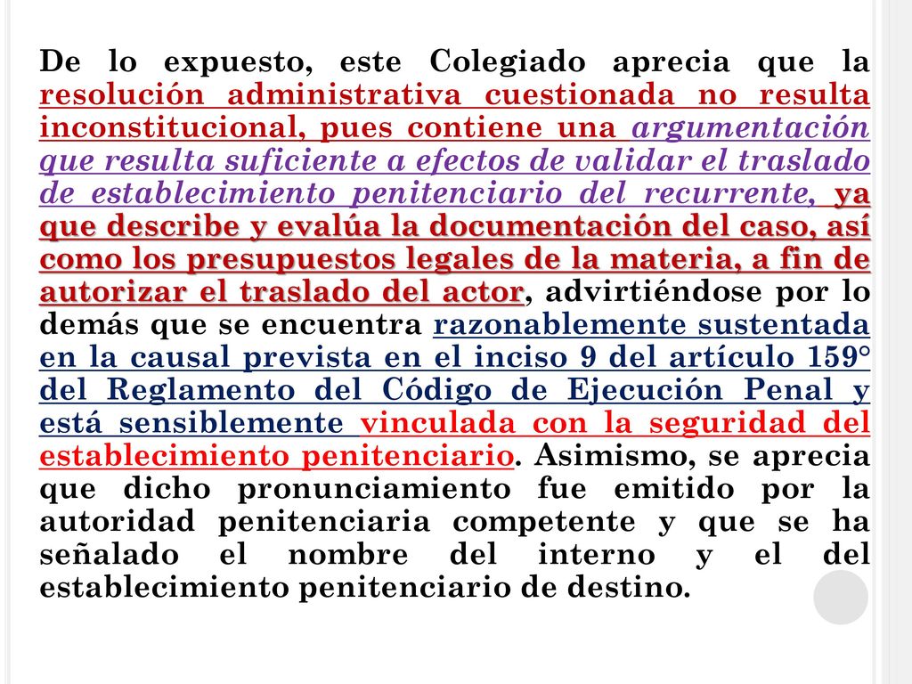 De lo expuesto, este Colegiado aprecia que la resolución administrativa cuestionada no resulta inconstitucional, pues contiene una argumentación que resulta suficiente a efectos de validar el traslado de establecimiento penitenciario del recurrente, ya que describe y evalúa la documentación del caso, así como los presupuestos legales de la materia, a fin de autorizar el traslado del actor, advirtiéndose por lo demás que se encuentra razonablemente sustentada en la causal prevista en el inciso 9 del artículo 159° del Reglamento del Código de Ejecución Penal y está sensiblemente vinculada con la seguridad del establecimiento penitenciario.