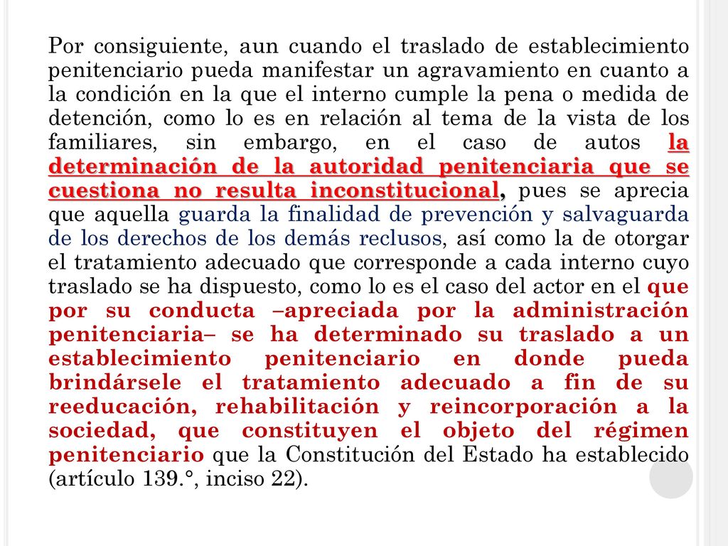 Por consiguiente, aun cuando el traslado de establecimiento penitenciario pueda manifestar un agravamiento en cuanto a la condición en la que el interno cumple la pena o medida de detención, como lo es en relación al tema de la vista de los familiares, sin embargo, en el caso de autos la determinación de la autoridad penitenciaria que se cuestiona no resulta inconstitucional, pues se aprecia que aquella guarda la finalidad de prevención y salvaguarda de los derechos de los demás reclusos, así como la de otorgar el tratamiento adecuado que corresponde a cada interno cuyo traslado se ha dispuesto, como lo es el caso del actor en el que por su conducta –apreciada por la administración penitenciaria– se ha determinado su traslado a un establecimiento penitenciario en donde pueda brindársele el tratamiento adecuado a fin de su reeducación, rehabilitación y reincorporación a la sociedad, que constituyen el objeto del régimen penitenciario que la Constitución del Estado ha establecido (artículo 139.°, inciso 22).