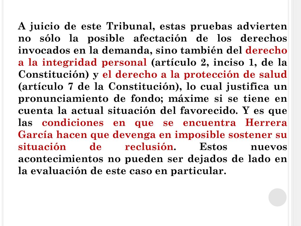 A juicio de este Tribunal, estas pruebas advierten no sólo la posible afectación de los derechos invocados en la demanda, sino también del derecho a la integridad personal (artículo 2, inciso 1, de la Constitución) y el derecho a la protección de salud (artículo 7 de la Constitución), lo cual justifica un pronunciamiento de fondo; máxime si se tiene en cuenta la actual situación del favorecido.