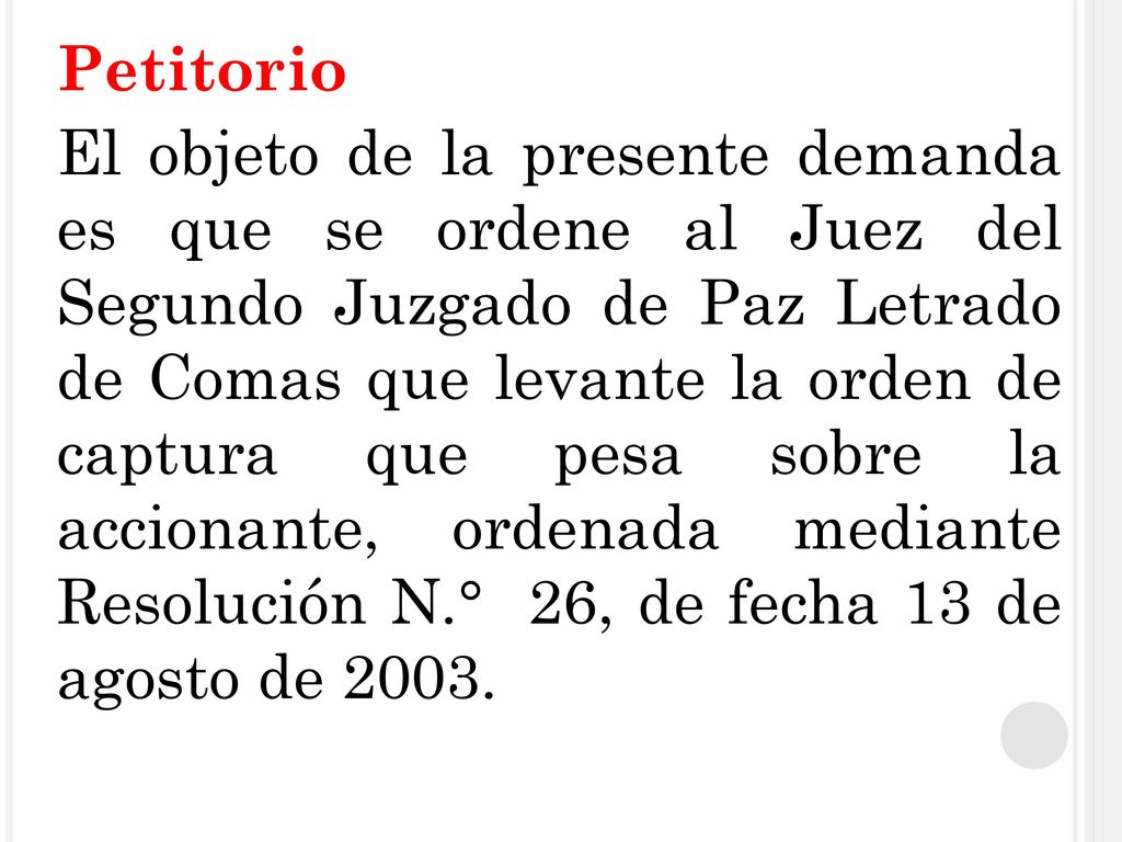 Petitorio El objeto de la presente demanda es que se ordene al Juez del Segundo Juzgado de Paz Letrado de Comas que levante la orden de captura que pesa sobre la accionante, ordenada mediante Resolución N.° 26, de fecha 13 de agosto de