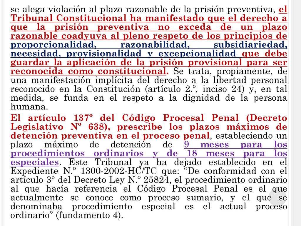 se alega violación al plazo razonable de la prisión preventiva, el Tribunal Constitucional ha manifestado que el derecho a que la prisión preventiva no exceda de un plazo razonable coadyuva al pleno respeto de los principios de proporcionalidad, razonabilidad, subsidiariedad, necesidad, provisionalidad y excepcionalidad que debe guardar la aplicación de la prisión provisional para ser reconocida como constitucional.