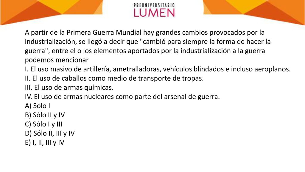 A partir de la Primera Guerra Mundial hay grandes cambios provocados por la industrialización, se llegó a decir que cambió para siempre la forma de hacer la guerra , entre el o los elementos aportados por la industrialización a la guerra podemos mencionar