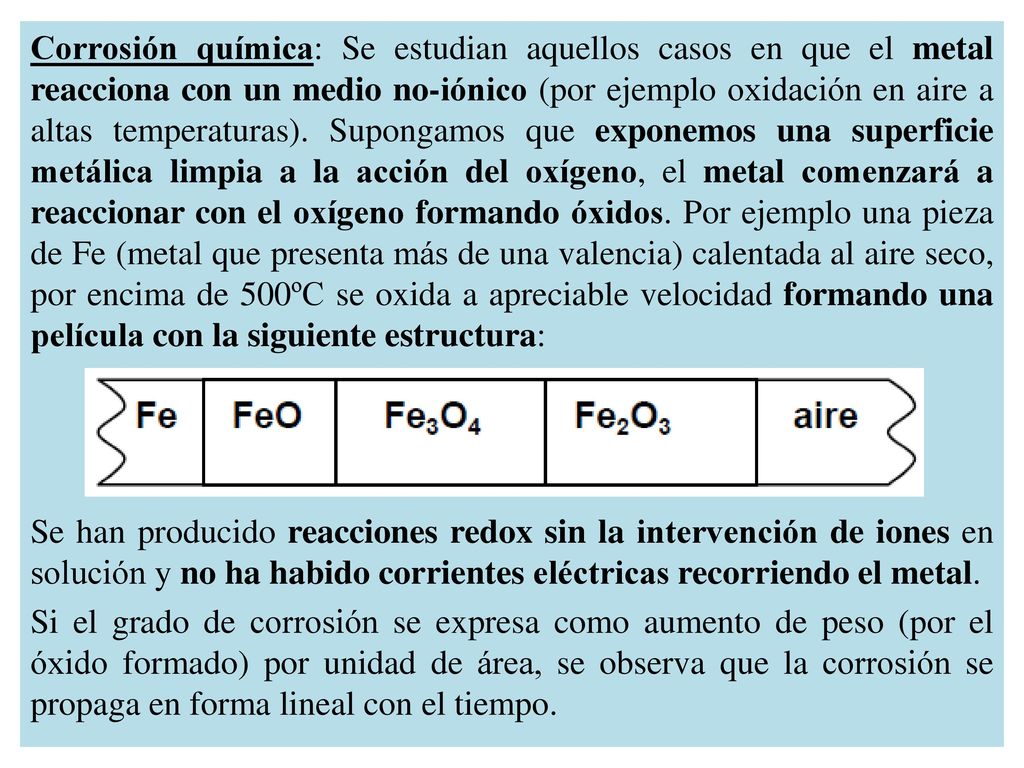 Corrosión química: Se estudian aquellos casos en que el metal reacciona con un medio no-iónico (por ejemplo oxidación en aire a altas temperaturas). Supongamos que exponemos una superficie metálica limpia a la acción del oxígeno, el metal comenzará a reaccionar con el oxígeno formando óxidos. Por ejemplo una pieza de Fe (metal que presenta más de una valencia) calentada al aire seco, por encima de 500ºC se oxida a apreciable velocidad formando una película con la siguiente estructura: