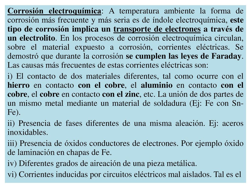 Corrosión electroquímica: A temperatura ambiente la forma de corrosión más frecuente y más seria es de índole electroquímica, este tipo de corrosión implica un transporte de electrones a través de un electrolito. En los procesos de corrosión electroquímica circulan, sobre el material expuesto a corrosión, corrientes eléctricas. Se demostró que durante la corrosión se cumplen las leyes de Faraday. Las causas más frecuentes de estas corrientes eléctricas son: