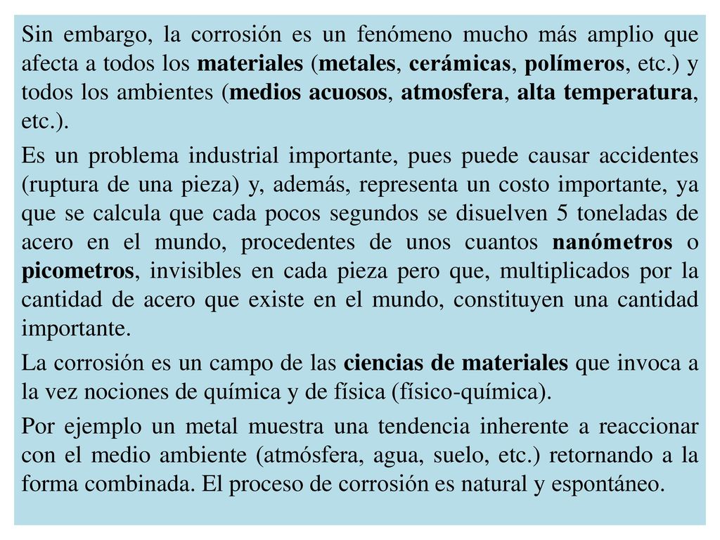 Sin embargo, la corrosión es un fenómeno mucho más amplio que afecta a todos los materiales (metales, cerámicas, polímeros, etc.) y todos los ambientes (medios acuosos, atmosfera, alta temperatura, etc.).