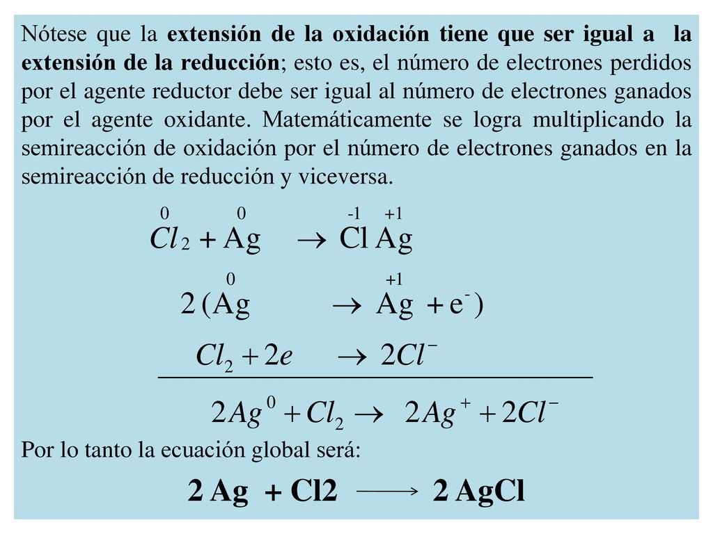 Nótese que la extensión de la oxidación tiene que ser igual a la extensión de la reducción; esto es, el número de electrones perdidos por el agente reductor debe ser igual al número de electrones ganados por el agente oxidante. Matemáticamente se logra multiplicando la semireacción de oxidación por el número de electrones ganados en la semireacción de reducción y viceversa.