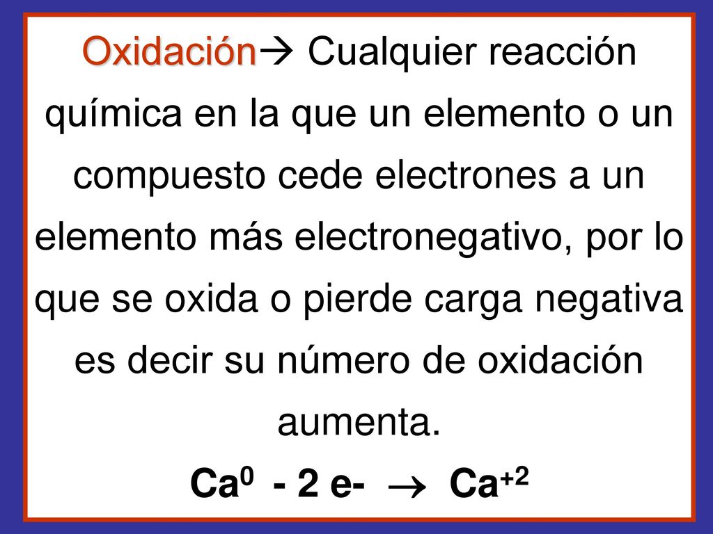 Oxidación Cualquier reacción química en la que un elemento o un compuesto cede electrones a un elemento más electronegativo, por lo que se oxida o pierde carga negativa es decir su número de oxidación aumenta.