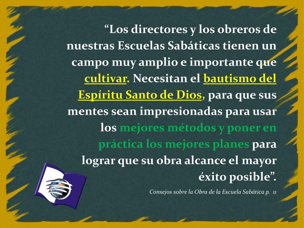 Los directores y los obreros de nuestras Escuelas Sabáticas tienen un campo muy amplio e importante que cultivar. Necesitan el bautismo del Espíritu Santo de Dios, para que sus mentes sean impresionadas para usar los mejores métodos y poner en práctica los mejores planes para lograr que su obra alcance el mayor éxito posible .