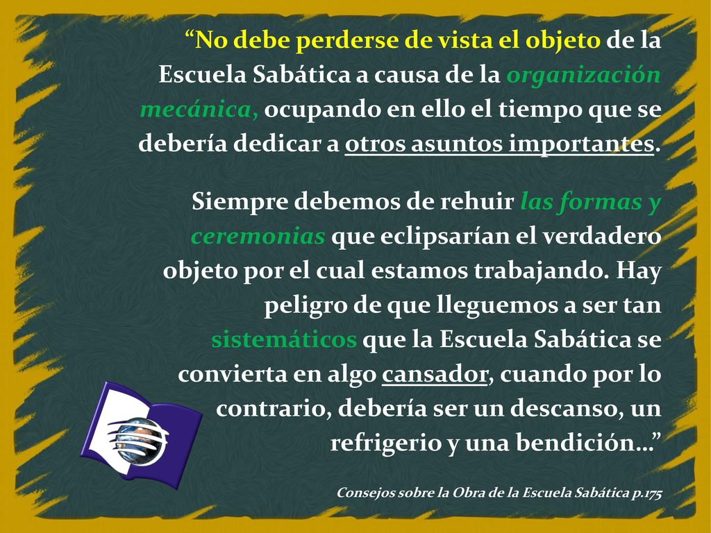 No debe perderse de vista el objeto de la Escuela Sabática a causa de la organización mecánica, ocupando en ello el tiempo que se debería dedicar a otros asuntos importantes.