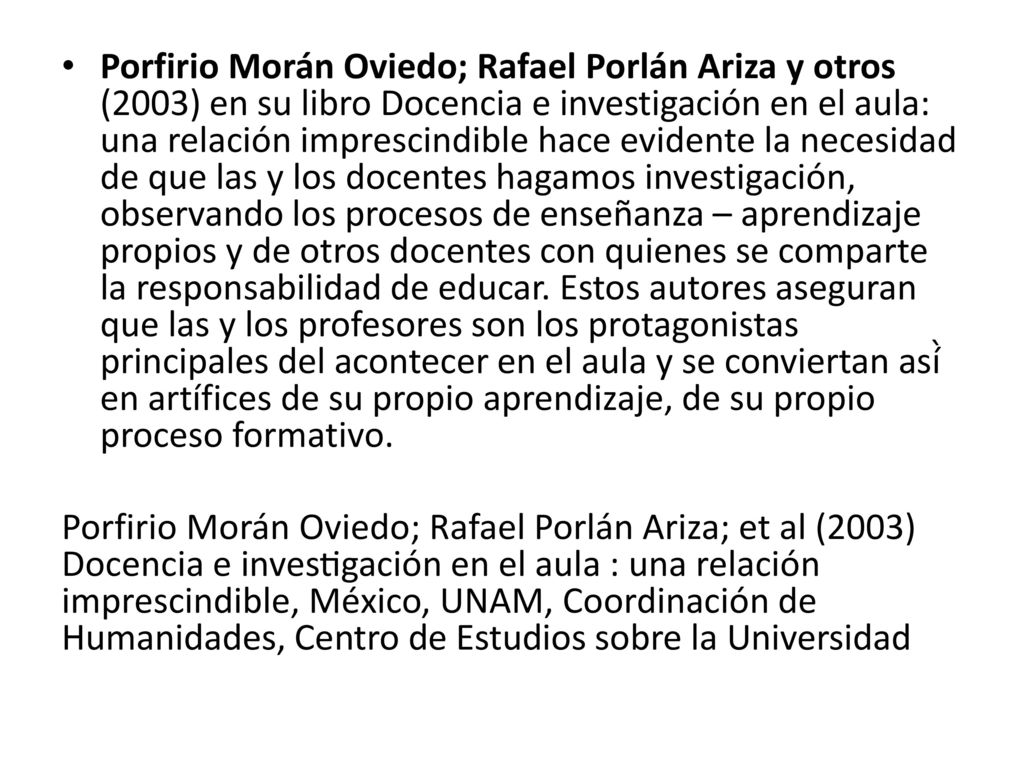 Porfirio Morán Oviedo; Rafael Porlán Ariza y otros (2003) en su libro Docencia e investigación en el aula: una relación imprescindible hace evidente la necesidad de que las y los docentes hagamos investigación, observando los procesos de enseñanza – aprendizaje propios y de otros docentes con quienes se comparte la responsabilidad de educar. Estos autores aseguran que las y los profesores son los protagonistas principales del acontecer en el aula y se conviertan así̀ en artífices de su propio aprendizaje, de su propio proceso formativo.